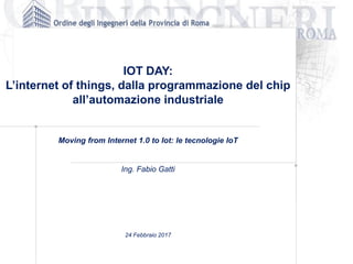 IOT DAY:
L’internet of things, dalla programmazione del chip
all’automazione industriale
Moving from Internet 1.0 to Iot: le tecnologie IoT
Ing. Fabio Gatti
24 Febbraio 2017
 
