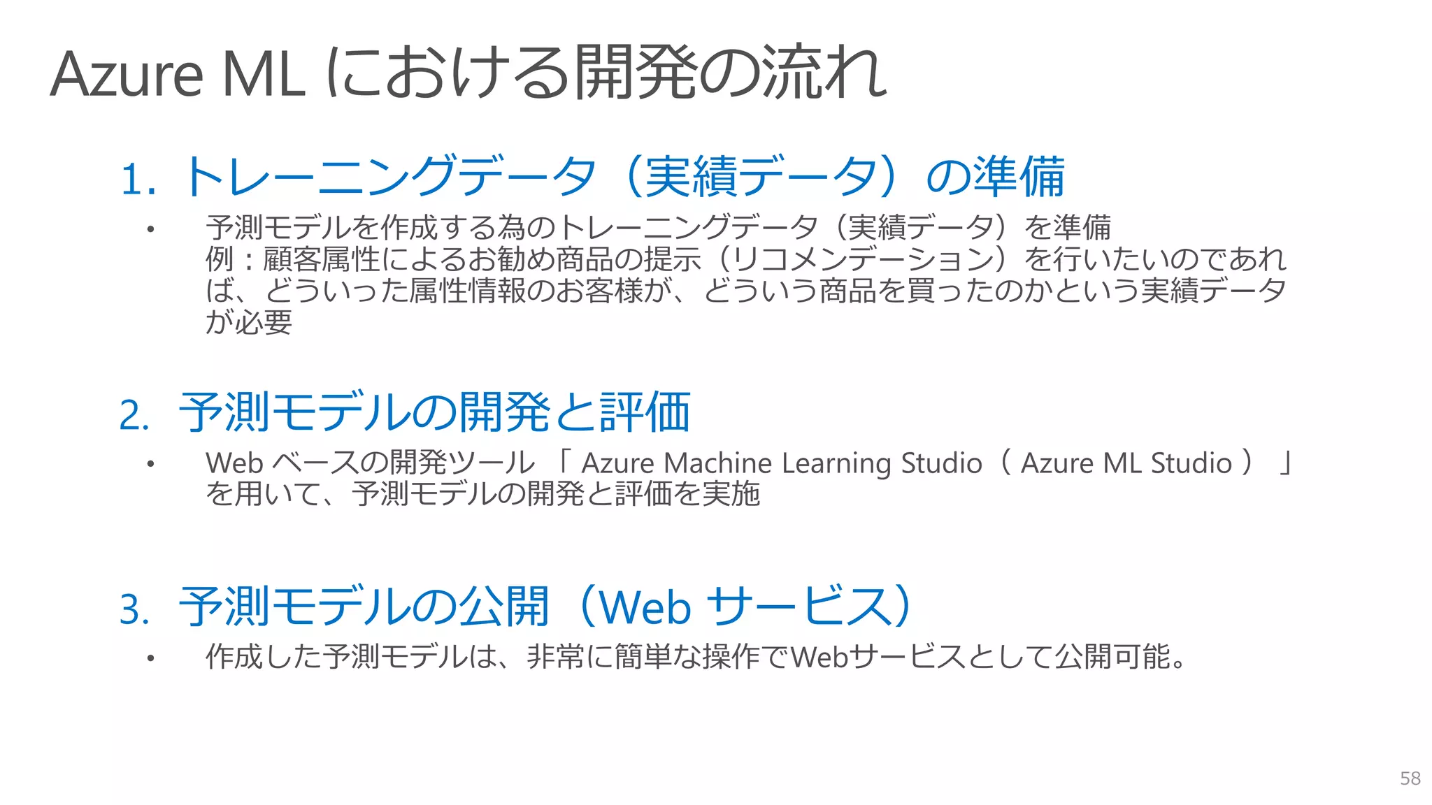 1. トレーニングデータ（実績データ）の準備
• 予測モデルを作成する為のトレーニングデータ（実績データ）を準備
例：顧客属性によるお勧め商品の提示（リコメンデーション）を行いたいのであれ
ば、どういった属性情報のお客様が、どういう商品を買ったのかという実績データ
が必要
2. 予測モデルの開発と評価
3. 予測モデルの公開（Web サービス）
• 作成した予測モデルは、非常に簡単な操作でWebサービスとして公開可能。
58
 