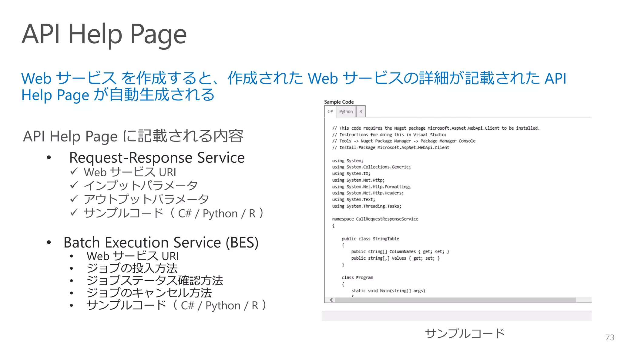 73
• Request-Response Service
✓ Web サービス URI
✓ インプットパラメータ
✓ アウトプットパラメータ
✓ サンプルコード（ C# / Python / R ）
• Batch Execution Service (BES)
• Web サービス URI
• ジョブの投入方法
• ジョブステータス確認方法
• ジョブのキャンセル方法
• サンプルコード（ C# / Python / R ）
 