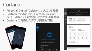 • Personal Digital Assistant ：人工 AI 秘書
• Cortana for Android, Cortana for iPad
リリース済み。Cortana Devices SDK 発表
• Cortana に対応したアプリ開発も可能
 