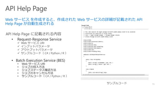 73
• Request-Response Service
✓ Web サービス URI
✓ インプットパラメータ
✓ アウトプットパラメータ
✓ サンプルコード（ C# / Python / R ）
• Batch Execution Service (BES)
• Web サービス URI
• ジョブの投入方法
• ジョブステータス確認方法
• ジョブのキャンセル方法
• サンプルコード（ C# / Python / R ）
 