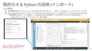 82
 依存関係のある R パッケージ (.zip) をまとめて ZIP 化して、”+NEW” で Dataset としてアップロードする
 Saved Datasets からアップロードした Dataset を Drag & Dropし、R 実行モジュールの Script Bundle Port
(一番右側の入力ポート) に接続し、install.packages を利用して ZIP 内の R パッケージを読み込む
➢ 読み込み先としてセットするパスの “src/” 部分は固定
スクリーンショットは、RHmm モジュール
を読み込んで利用している例。依存関係の
ある MASS と nlme を含めている。
 