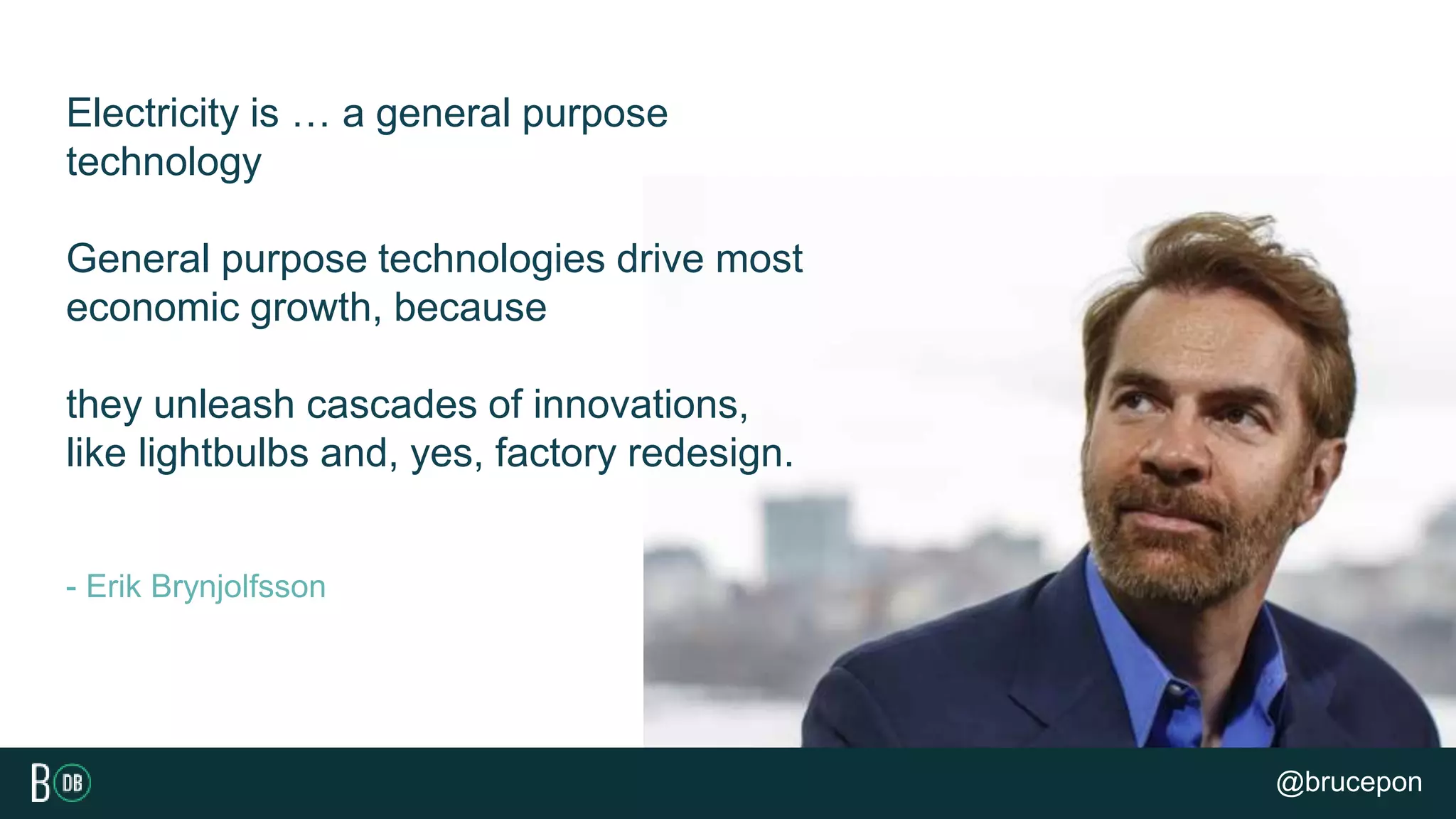 - Erik Brynjolfsson
Electricity is … a general purpose
technology
General purpose technologies drive most
economic growth, because
they unleash cascades of innovations,
like lightbulbs and, yes, factory redesign.
@brucepon
 