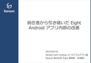 前任者から引き継いだ Eight
Android アプリ内部の改善
2017/02/16
Sansan tech meetup #1 モバイルアプリ編
Sansan 株式会社 Eight 事業部 辰濱健一
 