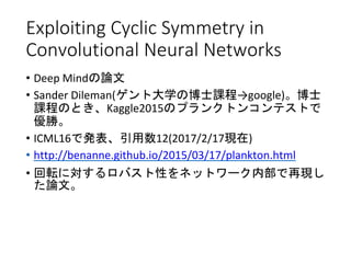 Exploiting Cyclic Symmetry in
Convolutional Neural Networks
• Deep Mindの論文
• Sander Dileman(ゲント大学の博士課程→google)。博士
課程のとき、Kaggle2015のプランクトンコンテストで
優勝。
• ICML16で発表、引用数12(2017/2/17現在)
• http://benanne.github.io/2015/03/17/plankton.html
• 回転に対するロバスト性をネットワーク内部で再現し
た論文。
 
