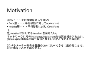 Motivation
<CNN・・・平行移動に対して強い>
• Conv層・・・平行移動に対してequivariant
• Pooling層・・・平行移動に対してinvariant
→
①rotationに対してもinvariantを保ちたい。
ネットワークにそのinvariance/equivariantな性質を組み入れたい。
(data augmentationでは一般化されているかどうか不明なため)
②パラメーター共有を普通のCNNに比べてさらに進めることで、
overfittingリスクを減らせる。
 