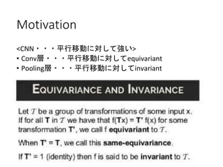 Motivation
<CNN・・・平行移動に対して強い>
• Conv層・・・平行移動に対してequivariant
• Pooling層・・・平行移動に対してinvariant
→
①rotationに対してもinvariantを保ちたい。ネットワー
クにそのinvariance/equivariantな性質を入れたい。
②パラメーター共有を普通のCNNに比べてさらに進める
ことで、overfittingリスクを減らせる。
 