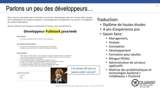 Parlons un peu des développeurs…
• Traduction:
• Diplôme de hautes études
• 4 ans d'expérience pro
• Savoir-faire:
• Management,
• Analyse
• Conception
• Développement
• Formation pour adultes
• Bilingue FR/ALL
• Administration de serveurs
applicatifs
• Maîtrise des problématiques et
technologies backend +
middleware + frontend
J'ai jamais dit que je
savais coder secure!
102
Workshop Sécurité des applications web | SecureIT VS 2017
 