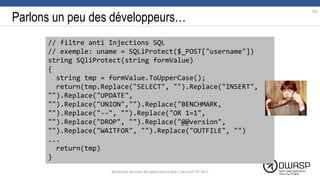 Parlons un peu des développeurs…
// filtre anti Injections SQL
// exemple: uname = SQLiProtect($_POST["username"])
string SQliProtect(string formValue)
{
string tmp = formValue.ToUpperCase();
return(tmp.Replace("SELECT", "").Replace("INSERT",
"").Replace("UPDATE",
"").Replace("UNION","").Replace("BENCHMARK,
"").Replace("--", "").Replace("OR 1=1",
"").Replace("DROP", "").Replace("@@version",
"").Replace("WAITFOR", "").Replace("OUTFILE", "")
...
return(tmp)
}
103
Workshop Sécurité des applications web | SecureIT VS 2017
 