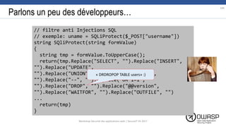 Parlons un peu des développeurs…
// filtre anti Injections SQL
// exemple: uname = SQLiProtect($_POST["username"])
string SQliProtect(string formValue)
{
string tmp = formValue.ToUpperCase();
return(tmp.Replace("SELECT", "").Replace("INSERT",
"").Replace("UPDATE",
"").Replace("UNION","").Replace("BENCHMARK,
"").Replace("--", "").Replace("OR 1=1",
"").Replace("DROP", "").Replace("@@version",
"").Replace("WAITFOR", "").Replace("OUTFILE", "")
...
return(tmp)
}
« DRDROPOP TABLE users» :)
104
Workshop Sécurité des applications web | SecureIT VS 2017
 