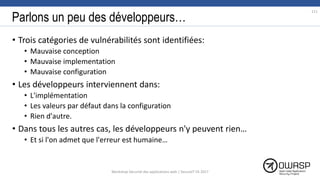 Parlons un peu des développeurs…
• Trois catégories de vulnérabilités sont identifiées:
• Mauvaise conception
• Mauvaise implementation
• Mauvaise configuration
• Les développeurs interviennent dans:
• L'implémentation
• Les valeurs par défaut dans la configuration
• Rien d'autre.
• Dans tous les autres cas, les développeurs n'y peuvent rien…
• Et si l'on admet que l'erreur est humaine…
Workshop Sécurité des applications web | SecureIT VS 2017
111
 