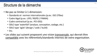 Structure de la démarche
• Ne pas se limiter à 1 dimension:
• Standards et normes internationales (p.ex.: ISO 270xx)
• Cadre légal (p.ex.: LPD / RGPD / FINMA)
• Cadre contractuel (p.ex.: PCI-DSS)
• SDLC type 'waterfall' (analyse, conception, codage, etc.)
• SDLC type 'agile' (design / code / build)
• Etc.
• Les slides qui suivent proposent une vision transversale, qui devrait être
compatible avec les référentiels/standards internes de votre organisation.
113
Workshop Sécurité des applications web | SecureIT VS 2017
 