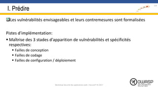 I. Prédire
Les vulnérabilités envisageables et leurs contremesures sont formalisées
Pistes d'implémentation:
 Maîtrise des 3 stades d'apparition de vulnérabilités et spécificités
respectives:
 Failles de conception
 Failles de codage
 Failles de configuration / déploiement

119
Workshop Sécurité des applications web | SecureIT VS 2017
 