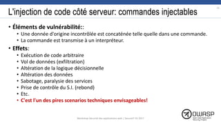 L'injection de code côté serveur: commandes injectables
• Éléments de vulnérabilité::
• Une donnée d'origine incontrôlée est concaténée telle quelle dans une commande.
• La commande est transmise à un interpréteur.
• Effets:
• Exécution de code arbitraire
• Vol de données (exfiltration)
• Altération de la logique décisionnelle
• Altération des données
• Sabotage, paralysie des services
• Prise de contrôle du S.I. (rebond)
• Etc.
• C'est l'un des pires scenarios techniques envisageables!
12
Workshop Sécurité des applications web | SecureIT VS 2017
 