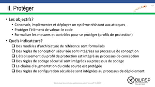II. Protéger
• Les objectifs?
• Concevoir, implémenter et déployer un système résistant aux attaques
• Protéger l'élément de valeur: le code
• Formaliser les mesures et contrôles pour se protéger (profils de protection)
• Quels indicateurs?
 Des modèles d'architecture de référence sont formalisés
 Des règles de conception sécurisée sont intégrées au processus de conception
 L'établissement du profil de protection est intégré au processus de conception
 Des règles de codage sécurisé sont intégrées au processus de codage
 La chaîne d'augmentation du code source est protégée
 Des règles de configuration sécurisée sont intégrées au processus de déploiement
123
Workshop Sécurité des applications web | SecureIT VS 2017
 