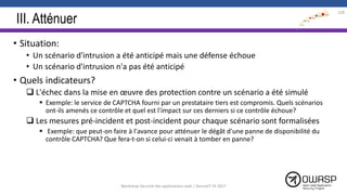III. Atténuer
• Situation:
• Un scénario d'intrusion a été anticipé mais une défense échoue
• Un scénario d'intrusion n'a pas été anticipé
• Quels indicateurs?
 L'échec dans la mise en œuvre des protection contre un scénario a été simulé
 Exemple: le service de CAPTCHA fourni par un prestataire tiers est compromis. Quels scénarios
ont-ils amenés ce contrôle et quel est l'impact sur ces derniers si ce contrôle échoue?
 Les mesures pré-incident et post-incident pour chaque scénario sont formalisées
 Exemple: que peut-on faire à l'avance pour atténuer le dégât d'une panne de disponibilité du
contrôle CAPTCHA? Que fera-t-on si celui-ci venait à tomber en panne?
128
Workshop Sécurité des applications web | SecureIT VS 2017
 