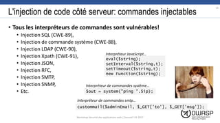 L'injection de code côté serveur: commandes injectables
• Tous les interpréteurs de commandes sont vulnérables!
• Injection SQL (CWE-89),
• Injection de commande système (CWE-88),
• Injection LDAP (CWE-90),
• Injection Xpath (CWE-91),
• Injection JSON,
• Injection RFC,
• Injection SMTP,
• Injection SNMP,
• Etc.
eval($string);
setInterval($string,t);
setTimeout($string,t);
new Function($string);
$out = system("ping ".$ip);
custommail($adminEmail, $_GET['to'], $_GET['msg']);
13
Workshop Sécurité des applications web | SecureIT VS 2017
Interpréteur JavaScript…
Interpréteur de commandes système…
Interpréteur de commandes smtp…
 