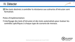 IV. Détecter
 Des tests destinés à contrôler la résistance aux scénarios d'intrusion sont
formalisés
Pistes d'implémentation:
 Interfaçage des tests d'intrusion et des tests automatisés pour évaluer les
contrôles spécifiques à chaque type de scenario de menace.
130

Workshop Sécurité des applications web | SecureIT VS 2017
 