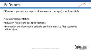 IV. Détecter
Des tests portant sur le plan (documents / concepts) sont formalisés
Pistes d'implémentation:
 Révision / relecture des spécifications
 Évaluation des documents selon le profil de menace / les scenarios
d'intrusion
131

Workshop Sécurité des applications web | SecureIT VS 2017
 