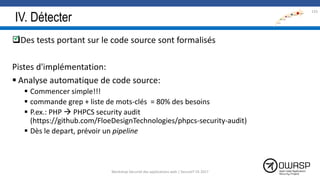 IV. Détecter
Des tests portant sur le code source sont formalisés
Pistes d'implémentation:
 Analyse automatique de code source:
 Commencer simple!!!
 commande grep + liste de mots-clés = 80% des besoins
 P.ex.: PHP  PHPCS security audit
(https://github.com/FloeDesignTechnologies/phpcs-security-audit)
 Dès le depart, prévoir un pipeline
133

Workshop Sécurité des applications web | SecureIT VS 2017
 
