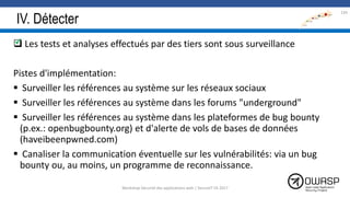 IV. Détecter
 Les tests et analyses effectués par des tiers sont sous surveillance
Pistes d'implémentation:
 Surveiller les références au système sur les réseaux sociaux
 Surveiller les références au système dans les forums "underground"
 Surveiller les références au système dans les plateformes de bug bounty
(p.ex.: openbugbounty.org) et d'alerte de vols de bases de données
(haveibeenpwned.com)
 Canaliser la communication éventuelle sur les vulnérabilités: via un bug
bounty ou, au moins, un programme de reconnaissance.

134
Workshop Sécurité des applications web | SecureIT VS 2017
 