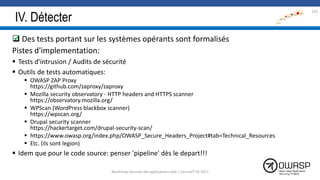 IV. Détecter
 Des tests portant sur les systèmes opérants sont formalisés
Pistes d'implementation:
 Tests d'intrusion / Audits de sécurité
 Outils de tests automatiques:
 OWASP ZAP Proxy
https://github.com/zaproxy/zaproxy
 Mozilla security observatory - HTTP headers and HTTPS scanner
https://observatory.mozilla.org/
 WPScan (WordPress blackbox scanner)
https://wpscan.org/
 Drupal security scanner
https://hackertarget.com/drupal-security-scan/
 https://www.owasp.org/index.php/OWASP_Secure_Headers_Project#tab=Technical_Resources
 Etc. (ils sont legion)
 Idem que pour le code source: penser 'pipeline' dès le depart!!!

135
Workshop Sécurité des applications web | SecureIT VS 2017
 