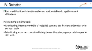 IV. Détecter
Les modifications intentionnelles ou accidentelles du système sont
détectées
Pistes d'implémentation:
 Monitoring interne: contrôle d'intégrité continu des fichiers présents sur le
serveur web.
 Monitoring externe: contrôle d'intégrité continu des pages produites par le
site web.
136

Workshop Sécurité des applications web | SecureIT VS 2017
 