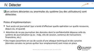 IV. Détecter
Les actions déviantes ou anormales du système (ou des utilisateurs) sont
détectées
Pistes d'implémentation:
 Tout accès est journalisé! (qui a tenté d'effectuer quelle opération sur quelle ressource,
depuis où, et quand)
 Attention de ne pas journaliser des données dont la confidentialité dépasse celle du
système de journalisation (p.ex.: mdp, clés de session, contenus de transactions
financières, etc.)
 Des trapes (assertions en cas de succès d'une attaque technique) et des canaries
(données censées ne jamais quitter leur emplacement) sont mises en place
137

Workshop Sécurité des applications web | SecureIT VS 2017
 