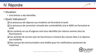 IV. Répondre
• Situation:
• Une brèche a été identifiée.
• Quels indicateurs?
 Le processus de réponse aux incidents est formalisé et testé
 Le processus de correction virtuelle des vulnérabilités (via le WAF) est formalisé et
testé
 Les contacts en cas d'urgence sont tous identifiés (en interne comme chez les
fournisseurs)
 Les contrats de service avec les fournisseurs incluent des clauses liées à la réponse
aux incidents
 Des canaux de communication sont établis pour les notifications provenant de
l'extérieur
138
Workshop Sécurité des applications web | SecureIT VS 2017
 