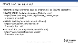 Conclusion : réunir le tout
Référentiels de gouvernance pour les programmes de sécurité applicative:
 OWASP SAMM (Software Assurance Maturity Level)
https://www.owasp.org/index.php/OWASP_SAMM_Project
 modèle prescriptif
 BSIMM (Building Security in Maturity Model)
https://www.bsimm.com/download/
 modèle descriptif
 Microsoft SDL (Security Development Lifecycle)
https://www.microsoft.com/en-us/sdl/
 modèle prescriptif
142
Workshop Sécurité des applications web | SecureIT VS 2017
 