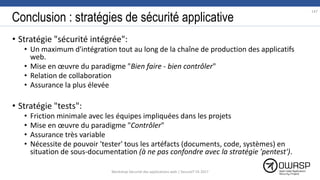 Conclusion : stratégies de sécurité applicative
• Stratégie "sécurité intégrée":
• Un maximum d'intégration tout au long de la chaîne de production des applicatifs
web.
• Mise en œuvre du paradigme "Bien faire - bien contrôler"
• Relation de collaboration
• Assurance la plus élevée
• Stratégie "tests":
• Friction minimale avec les équipes impliquées dans les projets
• Mise en œuvre du paradigme "Contrôler"
• Assurance très variable
• Nécessite de pouvoir 'tester' tous les artéfacts (documents, code, systèmes) en
situation de sous-documentation (à ne pas confondre avec la stratégie 'pentest').
147
Workshop Sécurité des applications web | SecureIT VS 2017
 