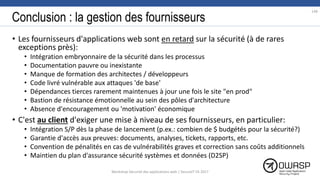 Conclusion : la gestion des fournisseurs
• Les fournisseurs d'applications web sont en retard sur la sécurité (à de rares
exceptions près):
• Intégration embryonnaire de la sécurité dans les processus
• Documentation pauvre ou inexistante
• Manque de formation des architectes / développeurs
• Code livré vulnérable aux attaques 'de base'
• Dépendances tierces rarement maintenues à jour une fois le site "en prod"
• Bastion de résistance émotionnelle au sein des pôles d'architecture
• Absence d'encouragement ou 'motivation' économique
• C'est au client d'exiger une mise à niveau de ses fournisseurs, en particulier:
• Intégration S/P dès la phase de lancement (p.ex.: combien de $ budgétés pour la sécurité?)
• Garantie d'accès aux preuves: documents, analyses, tickets, rapports, etc.
• Convention de pénalités en cas de vulnérabilités graves et correction sans coûts additionnels
• Maintien du plan d'assurance sécurité systèmes et données (D2SP)
148
Workshop Sécurité des applications web | SecureIT VS 2017
 