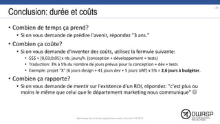 Conclusion: durée et coûts
• Combien de temps ça prend?
• Si on vous demande de prédire l'avenir, répondez "3 ans."
• Combien ça coûte?
• Si on vous demande d'inventer des coûts, utilisez la formule suivante:
• $$$ = [0,03;0,05] x nb. jours/h. (conception + développement + tests)
• Traduction: 3% à 5% du nombre de jours prévus pour la conception + dév + tests
• Exemple: projet "X" (6 jours design + 41 jours dev + 5 jours UAT) x 5% = 2,6 jours à budgéter.
• Combien ça rapporte?
• Si on vous demande de mentir sur l'existence d'un ROI, répondez: "c'est plus ou
moins le même que celui que le département marketing nous communique" 
149
Workshop Sécurité des applications web | SecureIT VS 2017
 