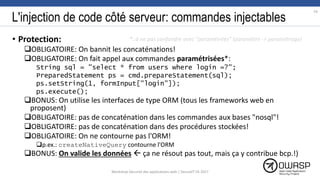 L'injection de code côté serveur: commandes injectables
• Protection:
OBLIGATOIRE: On bannit les concaténations!
OBLIGATOIRE: On fait appel aux commandes paramétrisées*:
String sql = "select * from users where login =?";
PreparedStatement ps = cmd.prepareStatement(sql);
ps.setString(1, formInput["login"]);
ps.execute();
BONUS: On utilise les interfaces de type ORM (tous les frameworks web en
proposent)
OBLIGATOIRE: pas de concaténation dans les commandes aux bases "nosql"!
OBLIGATOIRE: pas de concaténation dans des procédures stockées!
OBLIGATOIRE: On ne contourne pas l'ORM!
p.ex.: createNativeQuery contourne l'ORM
BONUS: On valide les données  ça ne résout pas tout, mais ça y contribue bcp.!)
*: à ne pas confondre avec "paramétrées" (paramètre -> paramétrage)
16
Workshop Sécurité des applications web | SecureIT VS 2017
 