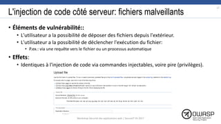 L'injection de code côté serveur: fichiers malveillants
• Éléments de vulnérabilité::
• L'utilisateur a la possibilité de déposer des fichiers depuis l'extérieur.
• L'utilisateur a la possibilité de déclencher l'exécution du fichier:
• P.ex.: via une requête vers le fichier ou un processus automatique
• Effets:
• Identiques à l'injection de code via commandes injectables, voire pire (privilèges).
17
Workshop Sécurité des applications web | SecureIT VS 2017
 
