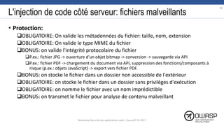 L'injection de code côté serveur: fichiers malveillants
• Protection:
OBLIGATOIRE: On valide les métadonnées du fichier: taille, nom, extension
OBLIGATOIRE: On valide le type MIME du fichier
BONUS: on valide l'intégrité protocolaire du fichier
P.ex.: fichier JPG -> ouverture d'un objet bitmap -> conversion -> sauvegarde via API
P.ex.: fichier PDF -> chargement du document via API, suppression des fonctions/composants à
risque (p.ex.: objets JavaScript) -> export vers fichier PDF.
BONUS: on stocke le fichier dans un dossier non accessible de l'extérieur
OBLIGATOIRE: on stocke le fichier dans un dossier sans privilèges d'exécution
OBLIGATOIRE: on nomme le fichier avec un nom imprédictible
BONUS: on transmet le fichier pour analyse de contenu malveillant
18
Workshop Sécurité des applications web | SecureIT VS 2017
 