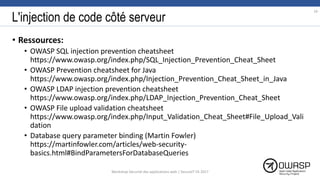 L'injection de code côté serveur
• Ressources:
• OWASP SQL injection prevention cheatsheet
https://www.owasp.org/index.php/SQL_Injection_Prevention_Cheat_Sheet
• OWASP Prevention cheatsheet for Java
https://www.owasp.org/index.php/Injection_Prevention_Cheat_Sheet_in_Java
• OWASP LDAP injection prevention cheatsheet
https://www.owasp.org/index.php/LDAP_Injection_Prevention_Cheat_Sheet
• OWASP File upload validation cheatsheet
https://www.owasp.org/index.php/Input_Validation_Cheat_Sheet#File_Upload_Vali
dation
• Database query parameter binding (Martin Fowler)
https://martinfowler.com/articles/web-security-
basics.html#BindParametersForDatabaseQueries
19
Workshop Sécurité des applications web | SecureIT VS 2017
 