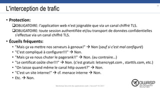 L'interception de trafic
• Protection:
OBLIGATOIRE: l'application web n'est joignable que via un canal chiffré TLS.
OBLIGATOIRE: toute session authentifiée et/ou transport de données confidentielles
s'effectue via un canal chiffré TLS.
• Écueils fréquents:
• "Mais ça va mettre nos serveurs à genoux!"  Non (sauf si c'est mal configuré)
• "C'est compliqué à configurer!!!"  Non.
• "Mais ça va nous chuter le pagerank!!"  Non. (au contraire…)
• "Le certificat coûte cher!!!"  Non. (c'est gratuit: letsencrypt.com , starttls.com, etc.)
• "On laisse quand même le canal http ouvert?"  Non.
• "C'est un site interne!"  cf. menace interne  Non.
• Etc.  Non.
29
Workshop Sécurité des applications web | SecureIT VS 2017
 