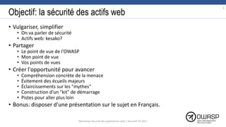 Objectif: la sécurité des actifs web
• Vulgariser, simplifier
• On va parler de sécurité
• Actifs web: kesako?
• Partager
• Le point de vue de l'OWASP
• Mon point de vue
• Vos points de vues
• Créer l'opportunité pour avancer
• Compréhension concrète de la menace
• Évitement des écueils majeurs
• Éclaircissements sur les "mythes"
• Construction d'un "kit" de démarrage
• Pistes pour aller plus loin
• Bonus: disposer d'une présentation sur le sujet en Français.
3
Workshop Sécurité des applications web | SecureIT VS 2017
 
