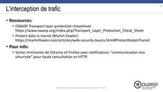 L'interception de trafic
• Ressources:
• OWASP Transport layer protection cheatsheet
https://www.owasp.org/index.php/Transport_Layer_Protection_Cheat_Sheet
• Protect data in transit (Martin Fowler)
https://martinfowler.com/articles/web-security-basics.html#ProtectDataInTransit
• Pour info:
• Sortie imminente de Chrome et Firefox avec notifications "communication non
sécurisée" pour toute consultation en HTTP.
30
Workshop Sécurité des applications web | SecureIT VS 2017
 