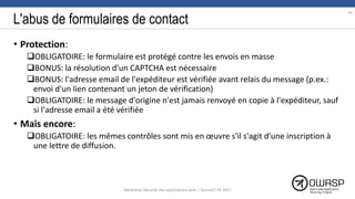 L'abus de formulaires de contact
• Protection:
OBLIGATOIRE: le formulaire est protégé contre les envois en masse
BONUS: la résolution d'un CAPTCHA est nécessaire
BONUS: l'adresse email de l'expéditeur est vérifiée avant relais du message (p.ex.:
envoi d'un lien contenant un jeton de vérification)
OBLIGATOIRE: le message d'origine n'est jamais renvoyé en copie à l'expéditeur, sauf
si l'adresse email a été vérifiée
• Mais encore:
OBLIGATOIRE: les mêmes contrôles sont mis en œuvre s'il s'agit d'une inscription à
une lettre de diffusion.
34
Workshop Sécurité des applications web | SecureIT VS 2017
 