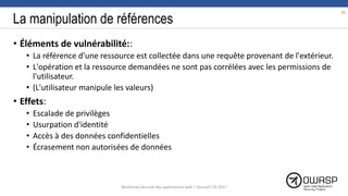 La manipulation de références
• Éléments de vulnérabilité::
• La référence d'une ressource est collectée dans une requête provenant de l'extérieur.
• L'opération et la ressource demandées ne sont pas corrélées avec les permissions de
l'utilisateur.
• (L'utilisateur manipule les valeurs)
• Effets:
• Escalade de privilèges
• Usurpation d'identité
• Accès à des données confidentielles
• Écrasement non autorisées de données
38
Workshop Sécurité des applications web | SecureIT VS 2017
 
