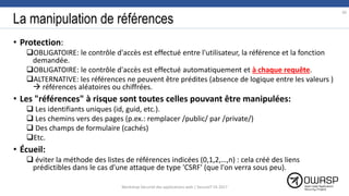 La manipulation de références
• Protection:
OBLIGATOIRE: le contrôle d'accès est effectué entre l'utilisateur, la référence et la fonction
demandée.
OBLIGATOIRE: le contrôle d'accès est effectué automatiquement et à chaque requête.
ALTERNATIVE: les références ne peuvent être prédites (absence de logique entre les valeurs )
 références aléatoires ou chiffrées.
• Les "références" à risque sont toutes celles pouvant être manipulées:
 Les identifiants uniques (id, guid, etc.).
 Les chemins vers des pages (p.ex.: remplacer /public/ par /private/)
 Des champs de formulaire (cachés)
Etc.
• Écueil:
 éviter la méthode des listes de références indicées (0,1,2,…,n) : cela créé des liens
prédictibles dans le cas d'une attaque de type 'CSRF' (que l'on verra sous peu).
39
Workshop Sécurité des applications web | SecureIT VS 2017
 