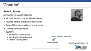 "About me"
Antonio Fontes
Spécialiste en sécurité logicielle
Sécurité dans le cycle de développement
Sécurité dans le processus d'acquisition
Cyber-délinquance, cyber-crime organisé
Cryptographie appliquée
OWASP :
 Membre du Comité (Suisse)
 Coordination (Suisse Romande)
 Chapter Leader (Genève)
4
N'oubliez pas d'indiquer le #
Si vous souhaitez me joindre
@starbuck3000
Workshop Sécurité des applications web | SecureIT VS 2017
 