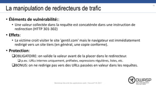La manipulation de redirecteurs de trafic
• Éléments de vulnérabilité::
• Une valeur collectée dans la requête est concaténée dans une instruction de
redirection (HTTP 301-302)
• Effets:
• La victime croit visiter le site 'gentil.com' mais le navigateur est immédiatement
redirigé vers un site tiers (en général, une copie conforme).
• Protection:
OBLIGATOIRE: on valide la valeur avant de la placer dans le redirecteur.
 p.ex.: URLs internes uniquement, préfixées, expressions régulières, listes, etc.
BONUS: on ne redirige pas vers des URLs passées en valeur dans les requêtes.
45
Workshop Sécurité des applications web | SecureIT VS 2017
 