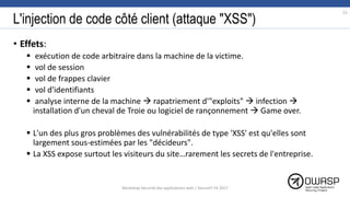 L'injection de code côté client (attaque "XSS")
• Effets:
 exécution de code arbitraire dans la machine de la victime.
 vol de session
 vol de frappes clavier
 vol d'identifiants
 analyse interne de la machine  rapatriement d'"exploits"  infection 
installation d'un cheval de Troie ou logiciel de rançonnement  Game over.
 L'un des plus gros problèmes des vulnérabilités de type 'XSS' est qu'elles sont
largement sous-estimées par les "décideurs".
 La XSS expose surtout les visiteurs du site…rarement les secrets de l'entreprise.
51
Workshop Sécurité des applications web | SecureIT VS 2017
 