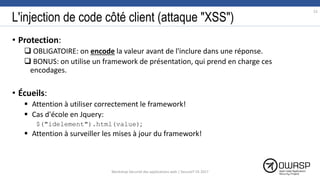 L'injection de code côté client (attaque "XSS")
• Protection:
 OBLIGATOIRE: on encode la valeur avant de l'inclure dans une réponse.
 BONUS: on utilise un framework de présentation, qui prend en charge ces
encodages.
• Écueils:
 Attention à utiliser correctement le framework!
 Cas d'école en Jquery:
$("idelement").html(value);
 Attention à surveiller les mises à jour du framework!
52
Workshop Sécurité des applications web | SecureIT VS 2017
 