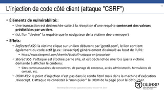 L'injection de code côté client (attaque "CSRF")
• Éléments de vulnérabilité::
• Une transaction est déclenchée suite à la réception d'une requête contenant des valeurs
prédictibles par un tiers.
• (ici, l'on "devine" la requête que le navigateur de la victime devra envoyer)
• Effets:
• Reflected XSS: la victime clique sur un lien débutant par 'gentil.com', le lien contient
également du code actif (p.ex.: Javascript) généralement dissimulé au bout de l'URL:
• http://www.sitegentil.com/chemin/blabla/?<attaque en javascript>
• Stored XSS: l'attaque est stockée par le site, et est déclenchée une fois que la victime
demande à afficher le contenu:
• Sites communautaires, de rencontres, de partage de contenus, accès administratifs, formulaires de
contact, etc.
• DOM-XSS: le point d'injection n'est pas dans le rendu html mais dans la machine d'exécution
Javascript. L'attaque va consister à "manipuler" le DOM de la page pour le détourner.
58
Workshop Sécurité des applications web | SecureIT VS 2017
 