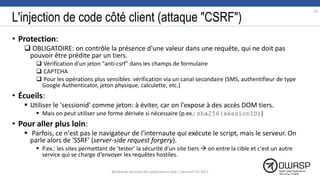 L'injection de code côté client (attaque "CSRF")
• Protection:
 OBLIGATOIRE: on contrôle la présence d'une valeur dans une requête, qui ne doit pas
pouvoir être prédite par un tiers.
 Vérification d'un jeton "anti-csrf" dans les champs de formulaire
 CAPTCHA
 Pour les opérations plus sensibles: vérification via un canal secondaire (SMS, authentifieur de type
Google Authenticator, jeton physique, calculette, etc.)
• Écueils:
 Utiliser le 'sessionid' comme jeton: à éviter, car on l'expose à des accès DOM tiers.
 Mais on peut utiliser une forme dérivée si nécessaire (p.ex.: sha256(sessionID))
• Pour aller plus loin:
 Parfois, ce n'est pas le navigateur de l'internaute qui exécute le script, mais le serveur. On
parle alors de 'SSRF' (server-side request forgery).
 P.ex.: les sites permettant de 'tester' la sécurité d'un site tiers  on entre la cible et c'est un autre
service qui se charge d'envoyer les requêtes hostiles.
59
Workshop Sécurité des applications web | SecureIT VS 2017
 