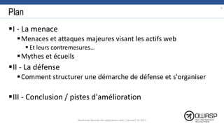 Plan
I - La menace
Menaces et attaques majeures visant les actifs web
 Et leurs contremesures…
Mythes et écueils
II - La défense
Comment structurer une démarche de défense et s'organiser
III - Conclusion / pistes d'amélioration
6
Workshop Sécurité des applications web | SecureIT VS 2017
 